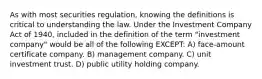 As with most securities regulation, knowing the definitions is critical to understanding the law. Under the Investment Company Act of 1940, included in the definition of the term "investment company" would be all of the following EXCEPT: A) face-amount certificate company. B) management company. C) unit investment trust. D) public utility holding company.