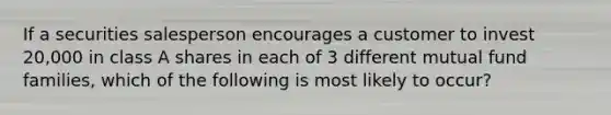 If a securities salesperson encourages a customer to invest 20,000 in class A shares in each of 3 different mutual fund families, which of the following is most likely to occur?