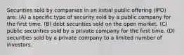 Securities sold by companies in an initial public offering (IPO) are: (A) a specific type of security sold by a public company for the first time. (B) debt securities sold on the open market. (C) public securities sold by a private company for the first time. (D) securities sold by a private company to a limited number of investors.