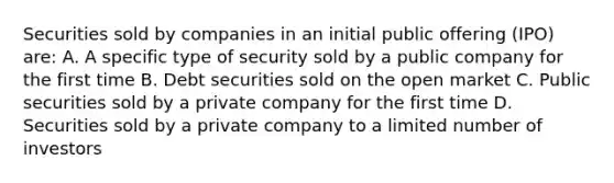 Securities sold by companies in an initial public offering (IPO) are: A. A specific type of security sold by a public company for the first time B. Debt securities sold on the open market C. Public securities sold by a private company for the first time D. Securities sold by a private company to a limited number of investors