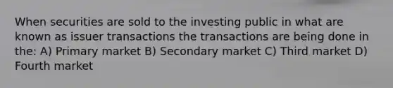 When securities are sold to the investing public in what are known as issuer transactions the transactions are being done in the: A) Primary market B) Secondary market C) Third market D) Fourth market