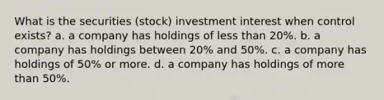 What is the securities (stock) investment interest when control exists? a. a company has holdings of less than 20%. b. a company has holdings between 20% and 50%. c. a company has holdings of 50% or more. d. a company has holdings of more than 50%.