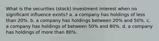 What is the securities (stock) investment interest when no significant influence exists? a. a company has holdings of less than 20%. b. a company has holdings between 20% and 50%. c. a company has holdings of between 50% and 80%. d. a company has holdings of more than 80%.