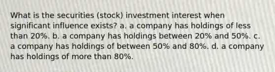 What is the securities (stock) investment interest when significant influence exists? a. a company has holdings of less than 20%. b. a company has holdings between 20% and 50%. c. a company has holdings of between 50% and 80%. d. a company has holdings of more than 80%.