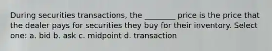 During securities transactions, the ________ price is the price that the dealer pays for securities they buy for their inventory. Select one: a. bid b. ask c. midpoint d. transaction