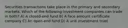 Securities transactions take place in the primary and secondary markets. Which of the following investment companies can trade in both? A) A closed-end fund B) A face amount certificate company C) An open-end fund D) A unit investment trust