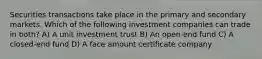 Securities transactions take place in the primary and secondary markets. Which of the following investment companies can trade in both? A) A unit investment trust B) An open-end fund C) A closed-end fund D) A face amount certificate company