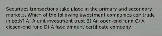 Securities transactions take place in the primary and secondary markets. Which of the following investment companies can trade in both? A) A unit investment trust B) An open-end fund C) A closed-end fund D) A face amount certificate company