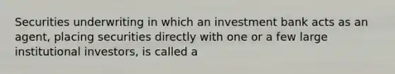 Securities underwriting in which an investment bank acts as an agent, placing securities directly with one or a few large institutional investors, is called a