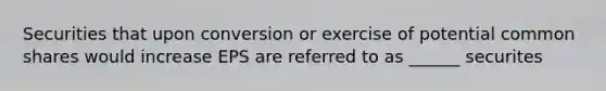 Securities that upon conversion or exercise of potential common shares would increase EPS are referred to as ______ securites