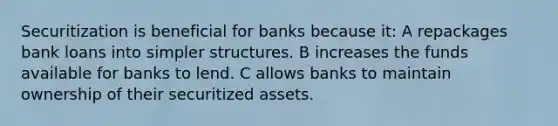 Securitization is beneficial for banks because it: A repackages bank loans into simpler structures. B increases the funds available for banks to lend. C allows banks to maintain ownership of their securitized assets.