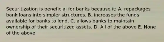 Securitization is beneficial for banks because it: A. repackages bank loans into simpler structures. B. increases the funds available for banks to lend. C. allows banks to maintain ownership of their securitized assets. D. All of the above E. None of the above