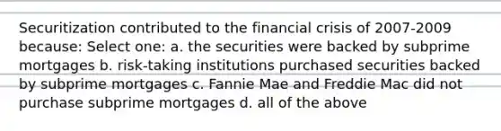 Securitization contributed to the financial crisis of 2007-2009 because: Select one: a. the securities were backed by subprime mortgages b. risk-taking institutions purchased securities backed by subprime mortgages c. Fannie Mae and Freddie Mac did not purchase subprime mortgages d. all of the above