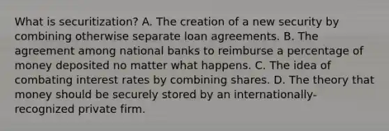 What is securitization? A. The creation of a new security by combining otherwise separate loan agreements. B. The agreement among national banks to reimburse a percentage of money deposited no matter what happens. C. The idea of combating interest rates by combining shares. D. The theory that money should be securely stored by an internationally-recognized private firm.