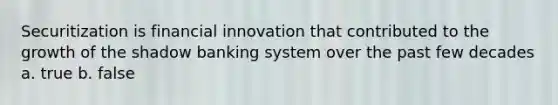 Securitization is financial innovation that contributed to the growth of the shadow banking system over the past few decades a. true b. false