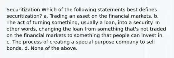 Securitization Which of the following statements best defines securitization? a. Trading an asset on the financial markets. b. The act of turning something, usually a loan, into a security. In other words, changing the loan from something that's not traded on the financial markets to something that people can invest in. c. The process of creating a special purpose company to sell bonds. d. None of the above.