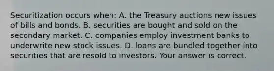 Securitization occurs​ when: A. the Treasury auctions new issues of bills and bonds. B. securities are bought and sold on the secondary market. C. companies employ investment banks to underwrite new stock issues. D. loans are bundled together into securities that are resold to investors. Your answer is correct.