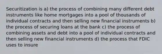 Securitization is a) the process of combining many different debt instruments like home mortgages into a pool of thousands of individual contracts and then selling new financial instruments b) the process of securing loans at the bank c) the process of combining assets and debt into a pool of individual contracts and then selling new financial instruments d) the process that FDIC uses to insure