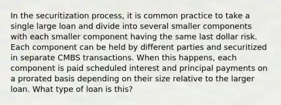 In the securitization process, it is common practice to take a single large loan and divide into several smaller components with each smaller component having the same last dollar risk. Each component can be held by different parties and securitized in separate CMBS transactions. When this happens, each component is paid scheduled interest and principal payments on a prorated basis depending on their size relative to the larger loan. What type of loan is this?