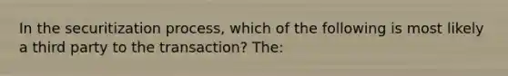 In the securitization process, which of the following is most likely a third party to the transaction? The: