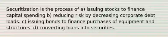 Securitization is the process of a) issuing stocks to finance capital spending b) reducing risk by decreasing corporate debt loads. c) issuing bonds to finance purchases of equipment and structures. d) converting loans into securities.