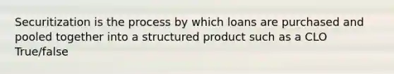 Securitization is the process by which loans are purchased and pooled together into a structured product such as a CLO True/false