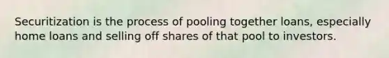 Securitization is the process of pooling together loans, especially home loans and selling off shares of that pool to investors.