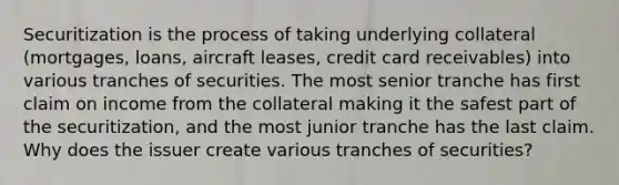 Securitization is the process of taking underlying collateral (mortgages, loans, aircraft leases, credit card receivables) into various tranches of securities. The most senior tranche has first claim on income from the collateral making it the safest part of the securitization, and the most junior tranche has the last claim. Why does the issuer create various tranches of securities?