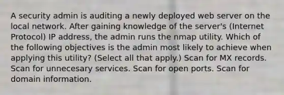 A security admin is auditing a newly deployed web server on the local network. After gaining knowledge of the server's (Internet Protocol) IP address, the admin runs the nmap utility. Which of the following objectives is the admin most likely to achieve when applying this utility? (Select all that apply.) Scan for MX records. Scan for unnecesary services. Scan for open ports. Scan for domain information.