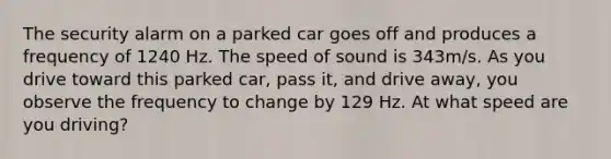 The security alarm on a parked car goes off and produces a frequency of 1240 Hz. The speed of sound is 343m/s. As you drive toward this parked car, pass it, and drive away, you observe the frequency to change by 129 Hz. At what speed are you driving?