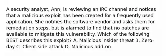 A security analyst, Ann, is reviewing an IRC channel and notices that a malicious exploit has been created for a frequently used application. She notifies the software vendor and asks them for remediation steps, but is alarmed to find that no patches are available to mitigate this vulnerability. Which of the following BEST describes this exploit? A. Malicious insider threat B. Zero-day C. Client-side attack D. Malicious add-on