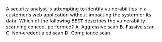 A security analyst is attempting to identify vulnerabilities in a customer's web application without impacting the system or its data. Which of the following BEST describes the vulnerability scanning concept performed? A. Aggressive scan B. Passive scan C. Non-credentialed scan D. Compliance scan