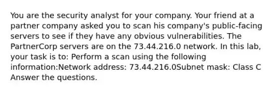 You are the security analyst for your company. Your friend at a partner company asked you to scan his company's public-facing servers to see if they have any obvious vulnerabilities. The PartnerCorp servers are on the 73.44.216.0 network. In this lab, your task is to: Perform a scan using the following information:Network address: 73.44.216.0Subnet mask: Class C Answer the questions.