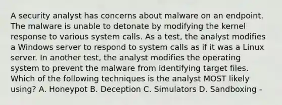 A security analyst has concerns about malware on an endpoint. The malware is unable to detonate by modifying the kernel response to various system calls. As a test, the analyst modifies a Windows server to respond to system calls as if it was a Linux server. In another test, the analyst modifies the operating system to prevent the malware from identifying target files. Which of the following techniques is the analyst MOST likely using? A. Honeypot B. Deception C. Simulators D. Sandboxing -