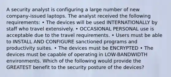 A security analyst is configuring a large number of new company-issued laptops. The analyst received the following requirements: • The devices will be used INTERNATIONALLY by staff who travel extensively. • OCCASIONAL PERSONAL use is acceptable due to the travel requirements. • Users must be able to INSTALL AND CONFIGURE sanctioned programs and productivity suites. • The devices must be ENCRYPTED • The devices must be capable of operating in LOW-BANDWIDTH environments. Which of the following would provide the GREATEST benefit to the security posture of the devices?