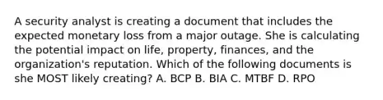 A security analyst is creating a document that includes the expected monetary loss from a major outage. She is calculating the potential impact on life, property, finances, and the organization's reputation. Which of the following documents is she MOST likely creating? A. BCP B. BIA C. MTBF D. RPO