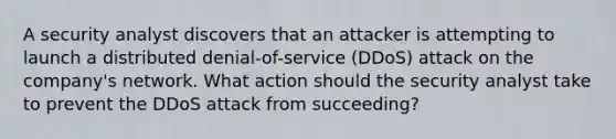 A security analyst discovers that an attacker is attempting to launch a distributed denial-of-service (DDoS) attack on the company's network. What action should the security analyst take to prevent the DDoS attack from succeeding?