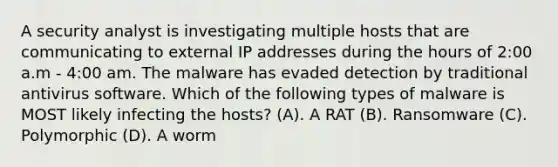 A security analyst is investigating multiple hosts that are communicating to external IP addresses during the hours of 2:00 a.m - 4:00 am. The malware has evaded detection by traditional antivirus software. Which of the following types of malware is MOST likely infecting the hosts? (A). A RAT (B). Ransomware (C). Polymorphic (D). A worm