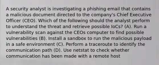 A security analyst is investigating a phishing email that contains a malicious document directed to the company's Chief Executive Officer (CEO). Which of the following should the analyst perform to understand the threat and retrieve possible IoCs? (A). Run a vulnerability scan against the CEOs computer to find possible vulnerabilities (B). Install a sandbox to run the malicious payload in a safe environment (C). Perform a traceroute to identify the communication path (D). Use netstat to check whether communication has been made with a remote host