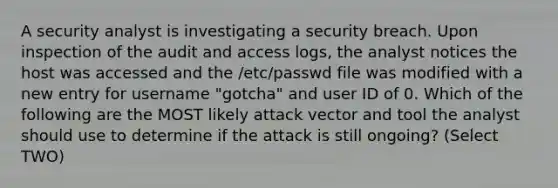 A security analyst is investigating a security breach. Upon inspection of the audit and access logs, the analyst notices the host was accessed and the /etc/passwd file was modified with a new entry for username "gotcha" and user ID of 0. Which of the following are the MOST likely attack vector and tool the analyst should use to determine if the attack is still ongoing? (Select TWO)