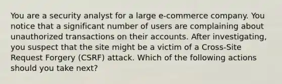 You are a security analyst for a large e-commerce company. You notice that a significant number of users are complaining about unauthorized transactions on their accounts. After investigating, you suspect that the site might be a victim of a Cross-Site Request Forgery (CSRF) attack. Which of the following actions should you take next?