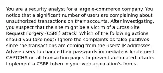 You are a security analyst for a large e-commerce company. You notice that a significant number of users are complaining about unauthorized transactions on their accounts. After investigating, you suspect that the site might be a victim of a Cross-Site Request Forgery (CSRF) attack. Which of the following actions should you take next? Ignore the complaints as false positives since the transactions are coming from the users' IP addresses. Advise users to change their passwords immediately. Implement CAPTCHA on all transaction pages to prevent automated attacks. Implement a CSRF token in your web application's forms.