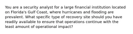 You are a security analyst for a large financial institution located on Florida's Gulf Coast, where hurricanes and flooding are prevalent. What specific type of recovery site should you have readily available to ensure that operations continue with the least amount of operational impact?