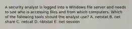 A security analyst is logged into a Windows file server and needs to see who is accessing files and from which computers. Which of the following tools should the analyst use? A. netstat B. net share C. netcat D. nbtstat E. net session