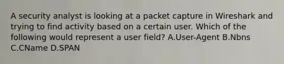 A security analyst is looking at a packet capture in Wireshark and trying to find activity based on a certain user. Which of the following would represent a user field? A.User-Agent B.Nbns C.CName D.SPAN