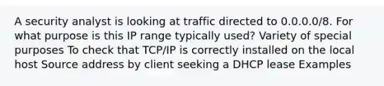 A security analyst is looking at traffic directed to 0.0.0.0/8. For what purpose is this IP range typically used? Variety of special purposes To check that TCP/IP is correctly installed on the local host Source address by client seeking a DHCP lease Examples