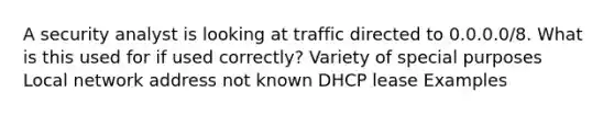 A security analyst is looking at traffic directed to 0.0.0.0/8. What is this used for if used correctly? Variety of special purposes Local network address not known DHCP lease Examples