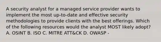 A security analyst for a managed service provider wants to implement the most up-to-date and effective security methodologies to provide clients with the best offerings. Which of the following resources would the analyst MOST likely adopt? A. OSINT B. ISO C. MITRE ATT&CK D. OWASP -