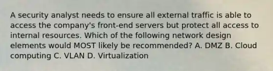 A security analyst needs to ensure all external traffic is able to access the company's front-end servers but protect all access to internal resources. Which of the following network design elements would MOST likely be recommended? A. DMZ B. Cloud computing C. VLAN D. Virtualization