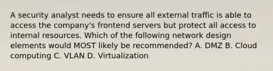 A security analyst needs to ensure all external traffic is able to access the company's frontend servers but protect all access to internal resources. Which of the following network design elements would MOST likely be recommended? A. DMZ B. Cloud computing C. VLAN D. Virtualization